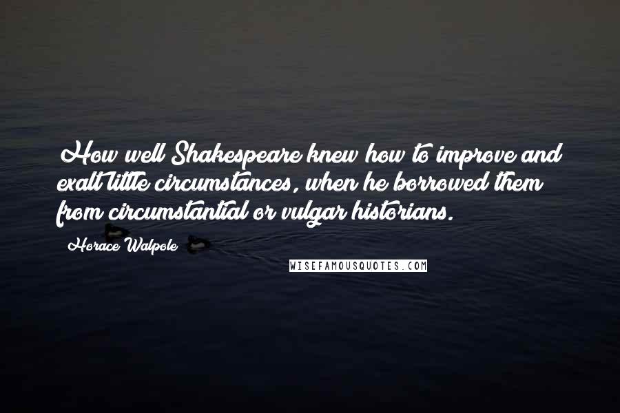 Horace Walpole Quotes: How well Shakespeare knew how to improve and exalt little circumstances, when he borrowed them from circumstantial or vulgar historians.