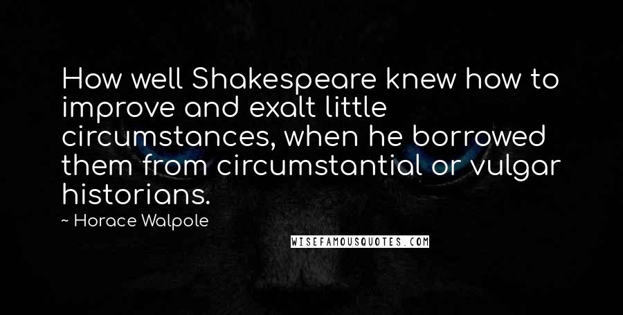 Horace Walpole Quotes: How well Shakespeare knew how to improve and exalt little circumstances, when he borrowed them from circumstantial or vulgar historians.