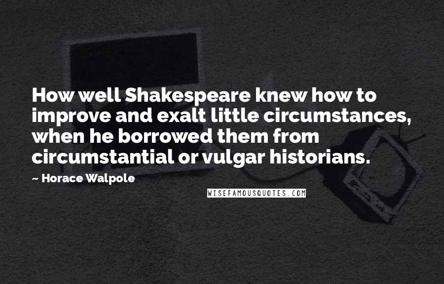 Horace Walpole Quotes: How well Shakespeare knew how to improve and exalt little circumstances, when he borrowed them from circumstantial or vulgar historians.