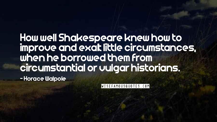 Horace Walpole Quotes: How well Shakespeare knew how to improve and exalt little circumstances, when he borrowed them from circumstantial or vulgar historians.