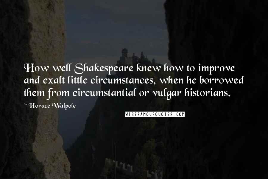 Horace Walpole Quotes: How well Shakespeare knew how to improve and exalt little circumstances, when he borrowed them from circumstantial or vulgar historians.