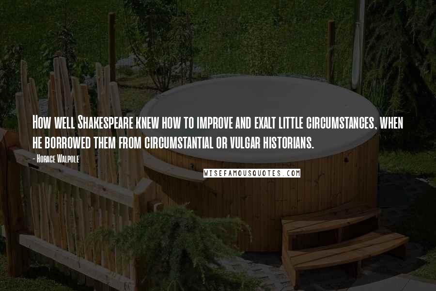 Horace Walpole Quotes: How well Shakespeare knew how to improve and exalt little circumstances, when he borrowed them from circumstantial or vulgar historians.