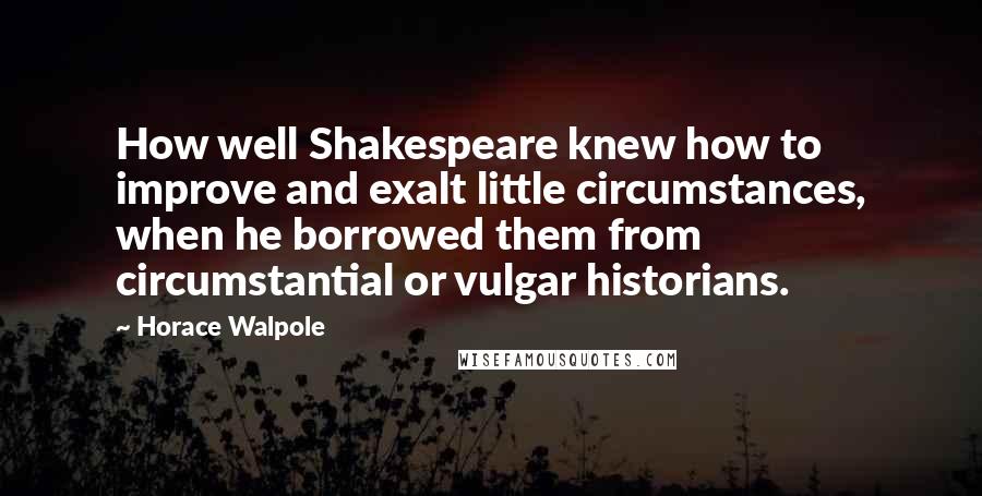 Horace Walpole Quotes: How well Shakespeare knew how to improve and exalt little circumstances, when he borrowed them from circumstantial or vulgar historians.