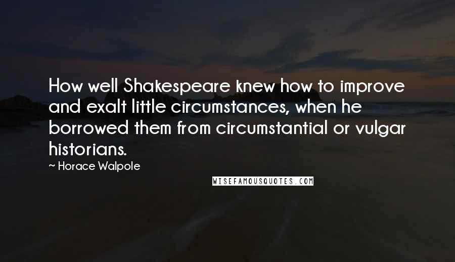 Horace Walpole Quotes: How well Shakespeare knew how to improve and exalt little circumstances, when he borrowed them from circumstantial or vulgar historians.