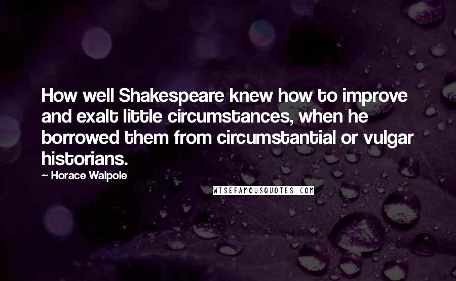 Horace Walpole Quotes: How well Shakespeare knew how to improve and exalt little circumstances, when he borrowed them from circumstantial or vulgar historians.