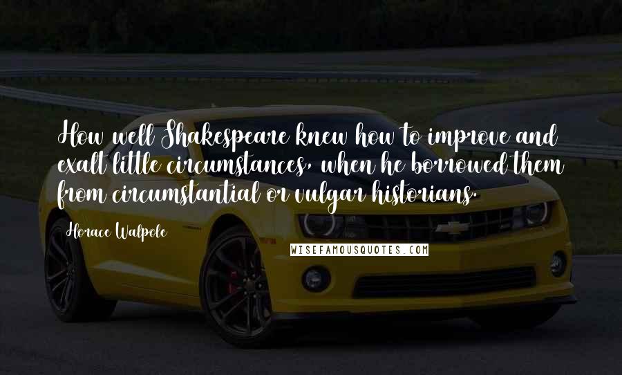 Horace Walpole Quotes: How well Shakespeare knew how to improve and exalt little circumstances, when he borrowed them from circumstantial or vulgar historians.