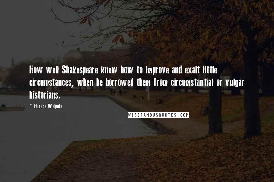 Horace Walpole Quotes: How well Shakespeare knew how to improve and exalt little circumstances, when he borrowed them from circumstantial or vulgar historians.