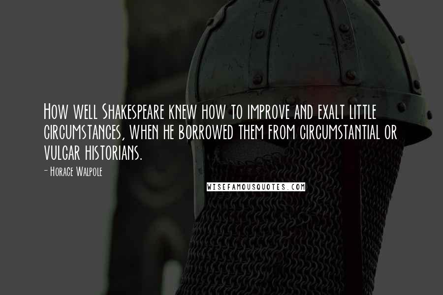 Horace Walpole Quotes: How well Shakespeare knew how to improve and exalt little circumstances, when he borrowed them from circumstantial or vulgar historians.