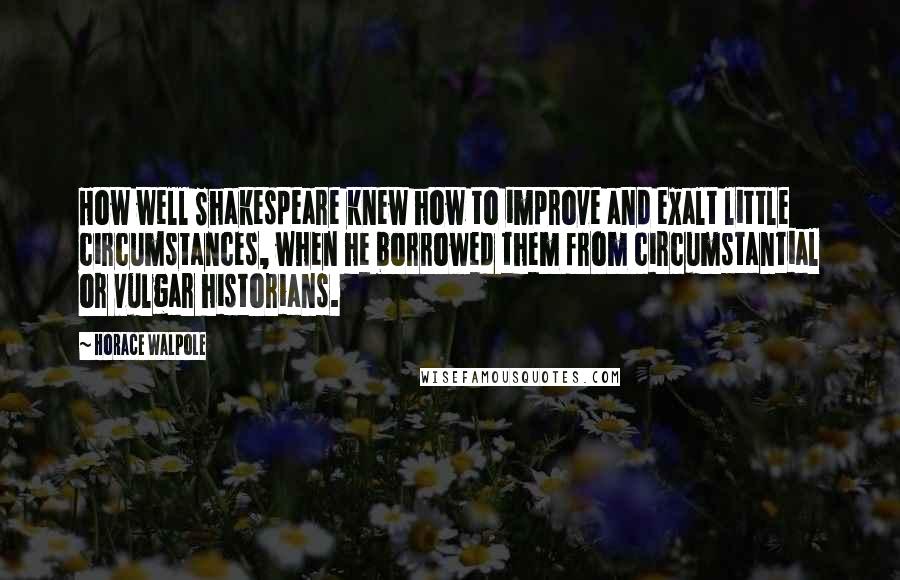 Horace Walpole Quotes: How well Shakespeare knew how to improve and exalt little circumstances, when he borrowed them from circumstantial or vulgar historians.