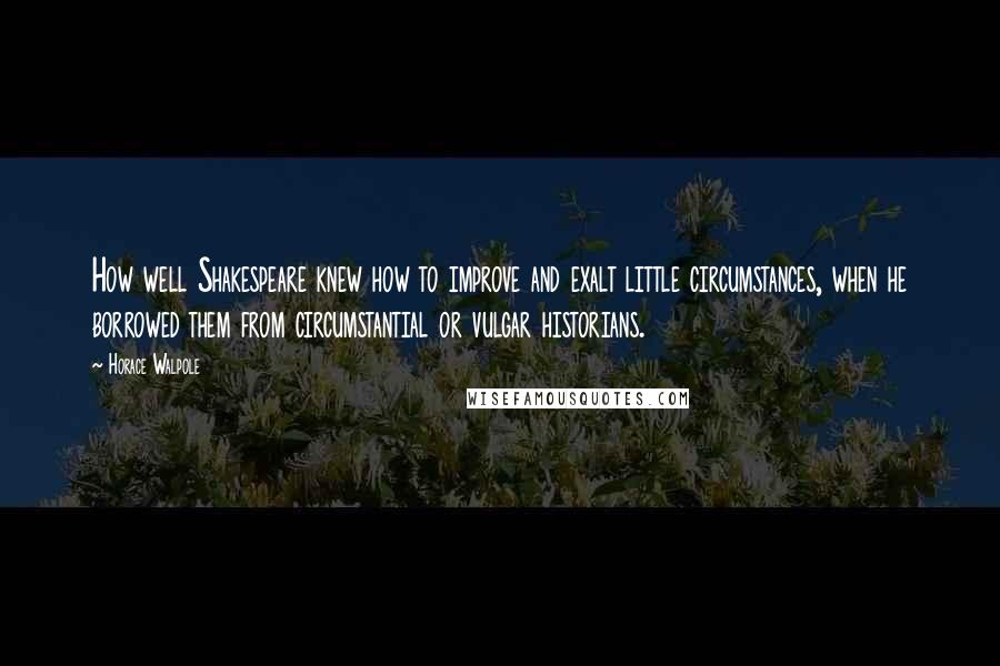 Horace Walpole Quotes: How well Shakespeare knew how to improve and exalt little circumstances, when he borrowed them from circumstantial or vulgar historians.