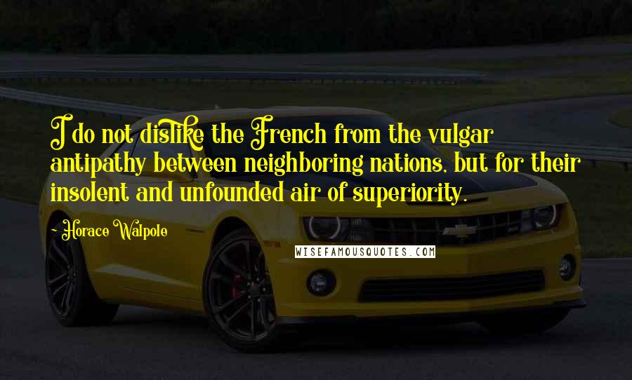 Horace Walpole Quotes: I do not dislike the French from the vulgar antipathy between neighboring nations, but for their insolent and unfounded air of superiority.