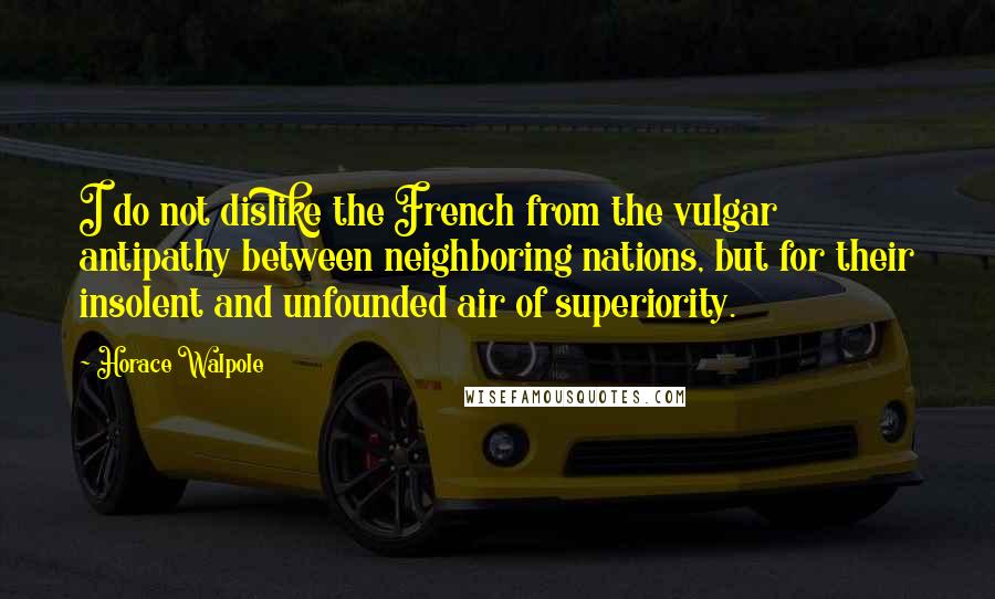 Horace Walpole Quotes: I do not dislike the French from the vulgar antipathy between neighboring nations, but for their insolent and unfounded air of superiority.