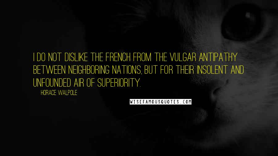 Horace Walpole Quotes: I do not dislike the French from the vulgar antipathy between neighboring nations, but for their insolent and unfounded air of superiority.