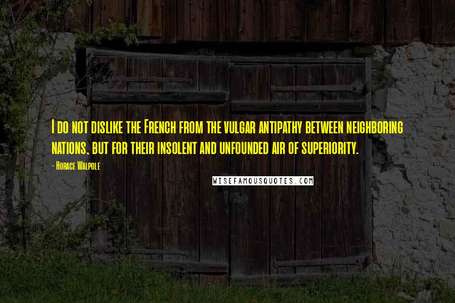 Horace Walpole Quotes: I do not dislike the French from the vulgar antipathy between neighboring nations, but for their insolent and unfounded air of superiority.