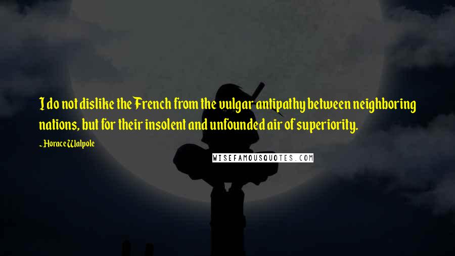 Horace Walpole Quotes: I do not dislike the French from the vulgar antipathy between neighboring nations, but for their insolent and unfounded air of superiority.