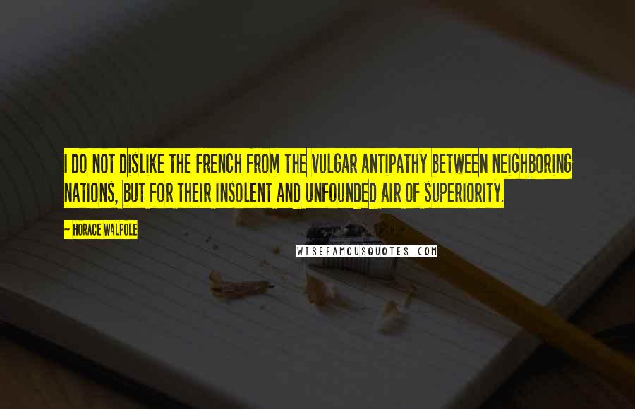 Horace Walpole Quotes: I do not dislike the French from the vulgar antipathy between neighboring nations, but for their insolent and unfounded air of superiority.