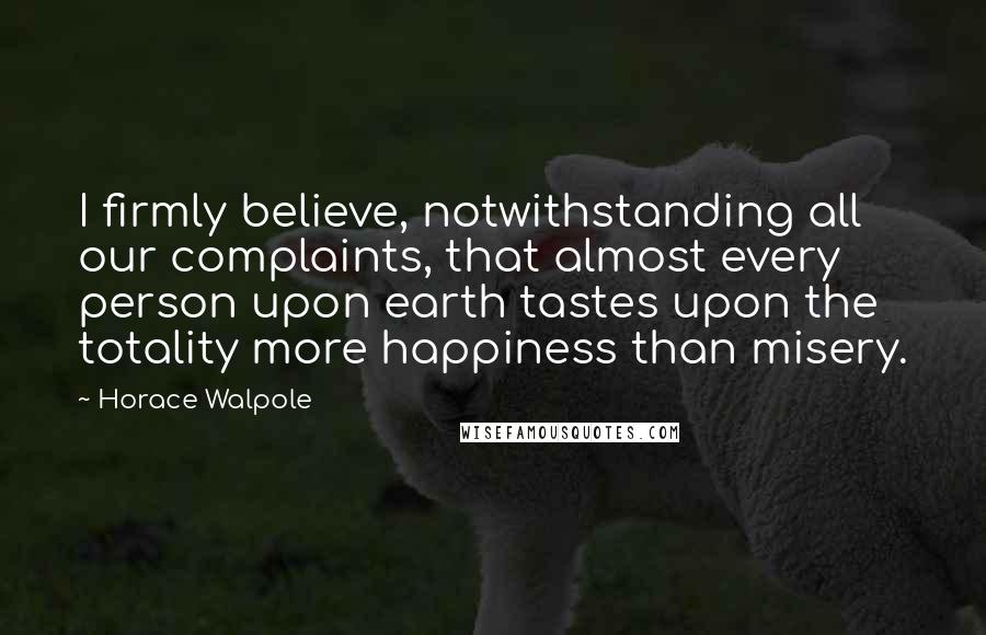 Horace Walpole Quotes: I firmly believe, notwithstanding all our complaints, that almost every person upon earth tastes upon the totality more happiness than misery.