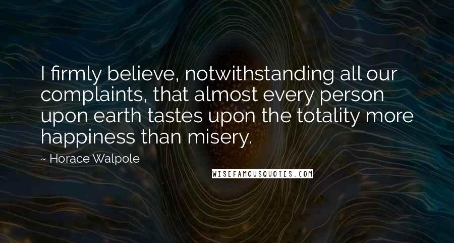 Horace Walpole Quotes: I firmly believe, notwithstanding all our complaints, that almost every person upon earth tastes upon the totality more happiness than misery.