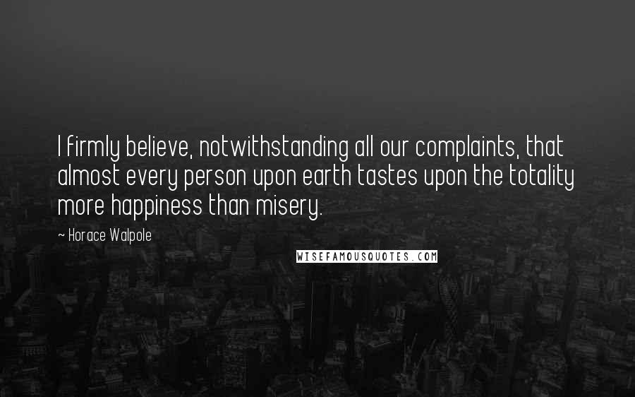 Horace Walpole Quotes: I firmly believe, notwithstanding all our complaints, that almost every person upon earth tastes upon the totality more happiness than misery.