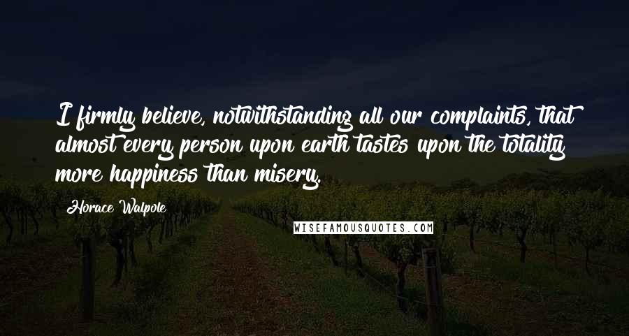 Horace Walpole Quotes: I firmly believe, notwithstanding all our complaints, that almost every person upon earth tastes upon the totality more happiness than misery.