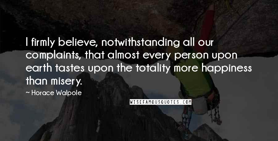 Horace Walpole Quotes: I firmly believe, notwithstanding all our complaints, that almost every person upon earth tastes upon the totality more happiness than misery.