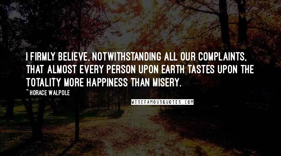 Horace Walpole Quotes: I firmly believe, notwithstanding all our complaints, that almost every person upon earth tastes upon the totality more happiness than misery.