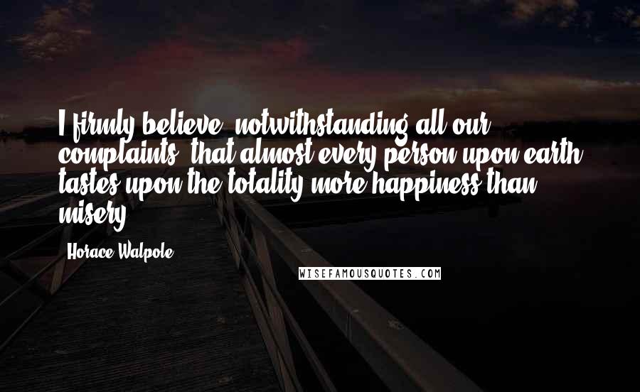 Horace Walpole Quotes: I firmly believe, notwithstanding all our complaints, that almost every person upon earth tastes upon the totality more happiness than misery.