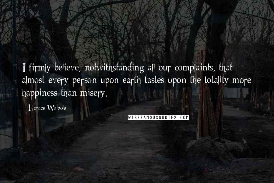 Horace Walpole Quotes: I firmly believe, notwithstanding all our complaints, that almost every person upon earth tastes upon the totality more happiness than misery.