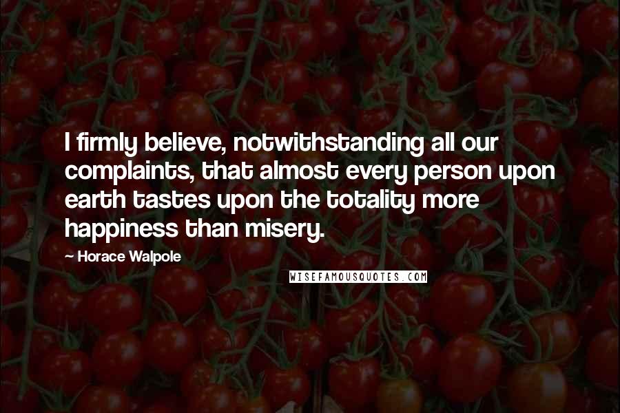 Horace Walpole Quotes: I firmly believe, notwithstanding all our complaints, that almost every person upon earth tastes upon the totality more happiness than misery.