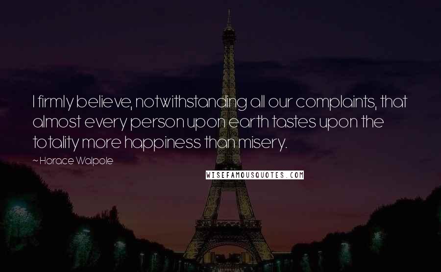 Horace Walpole Quotes: I firmly believe, notwithstanding all our complaints, that almost every person upon earth tastes upon the totality more happiness than misery.