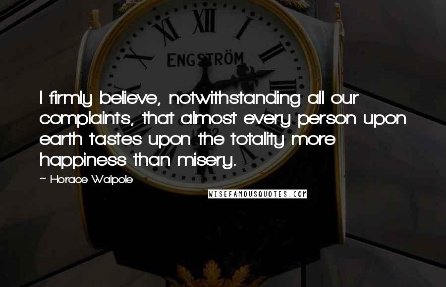 Horace Walpole Quotes: I firmly believe, notwithstanding all our complaints, that almost every person upon earth tastes upon the totality more happiness than misery.