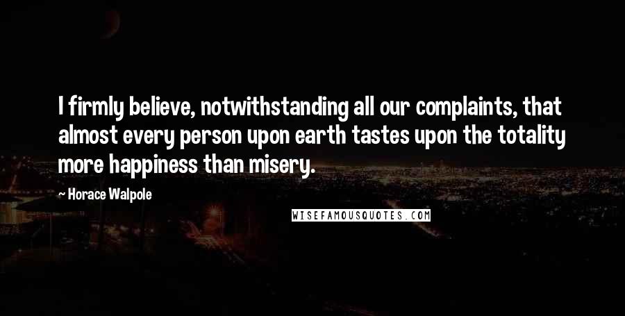 Horace Walpole Quotes: I firmly believe, notwithstanding all our complaints, that almost every person upon earth tastes upon the totality more happiness than misery.