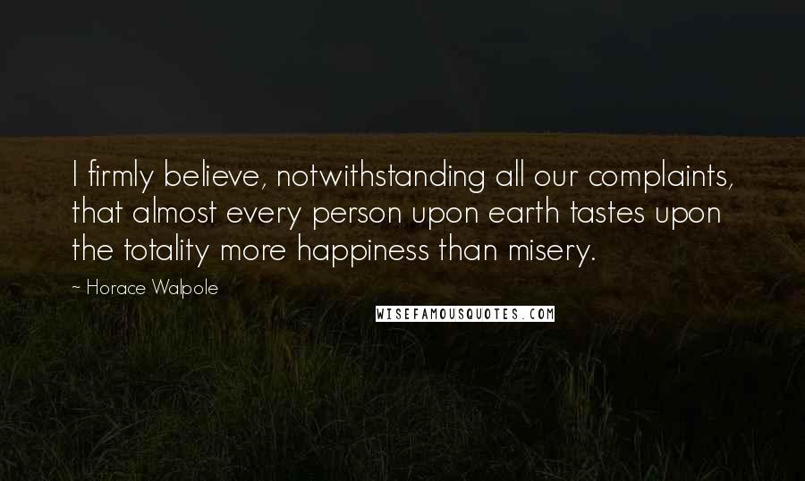 Horace Walpole Quotes: I firmly believe, notwithstanding all our complaints, that almost every person upon earth tastes upon the totality more happiness than misery.