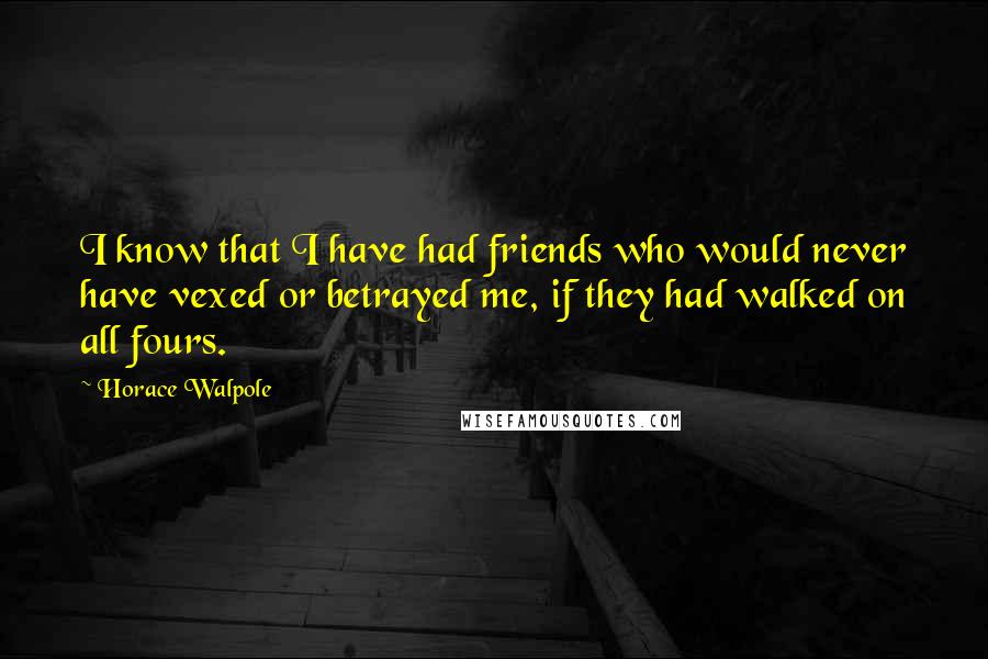 Horace Walpole Quotes: I know that I have had friends who would never have vexed or betrayed me, if they had walked on all fours.