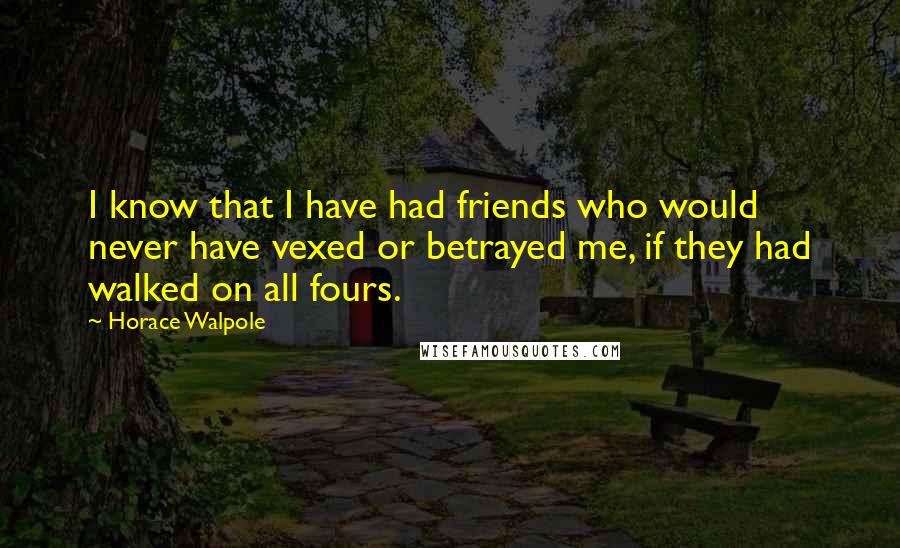 Horace Walpole Quotes: I know that I have had friends who would never have vexed or betrayed me, if they had walked on all fours.