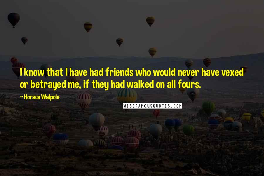 Horace Walpole Quotes: I know that I have had friends who would never have vexed or betrayed me, if they had walked on all fours.