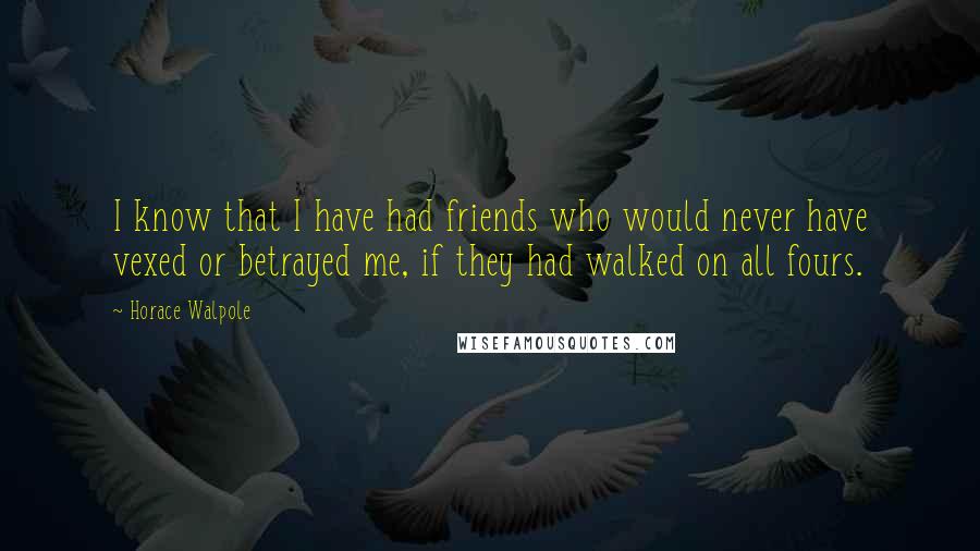 Horace Walpole Quotes: I know that I have had friends who would never have vexed or betrayed me, if they had walked on all fours.