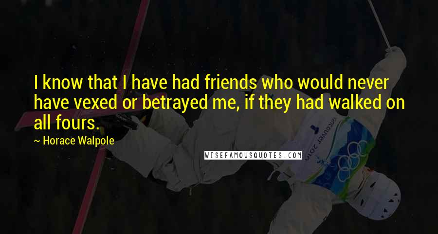 Horace Walpole Quotes: I know that I have had friends who would never have vexed or betrayed me, if they had walked on all fours.