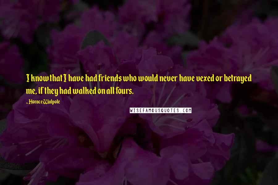 Horace Walpole Quotes: I know that I have had friends who would never have vexed or betrayed me, if they had walked on all fours.