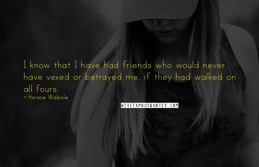 Horace Walpole Quotes: I know that I have had friends who would never have vexed or betrayed me, if they had walked on all fours.