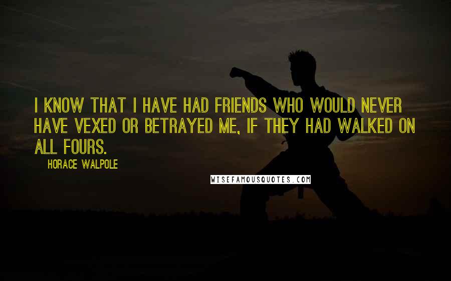 Horace Walpole Quotes: I know that I have had friends who would never have vexed or betrayed me, if they had walked on all fours.