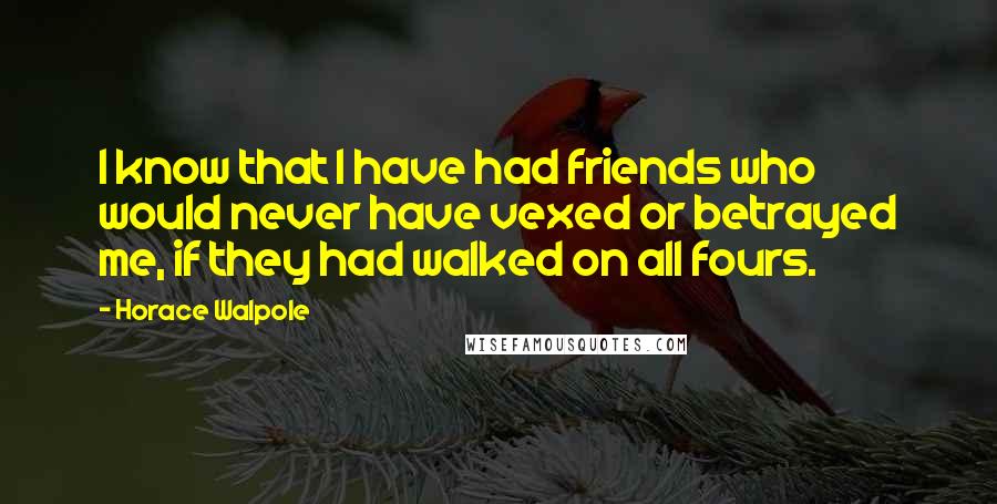 Horace Walpole Quotes: I know that I have had friends who would never have vexed or betrayed me, if they had walked on all fours.
