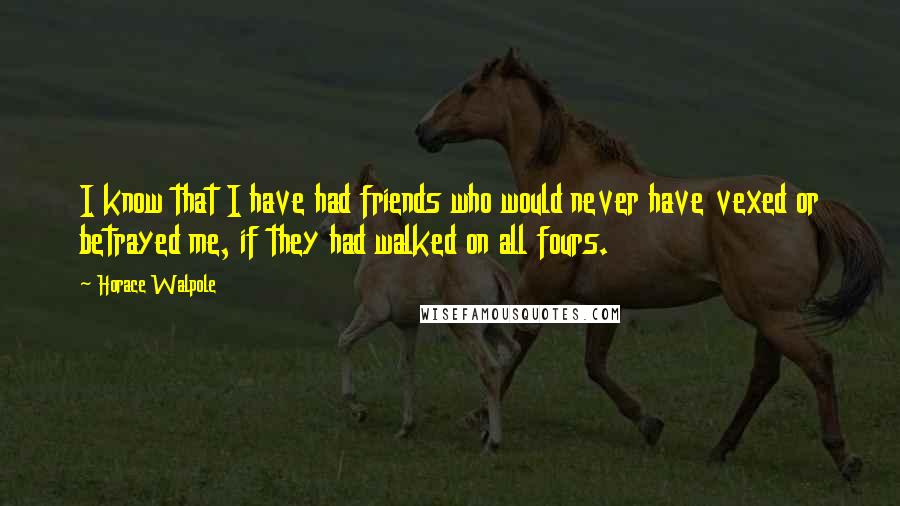 Horace Walpole Quotes: I know that I have had friends who would never have vexed or betrayed me, if they had walked on all fours.