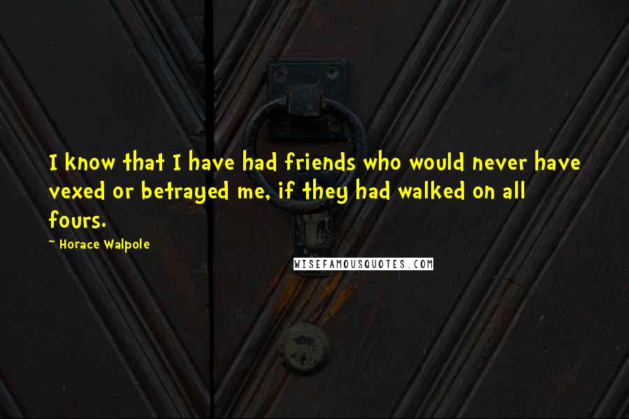 Horace Walpole Quotes: I know that I have had friends who would never have vexed or betrayed me, if they had walked on all fours.