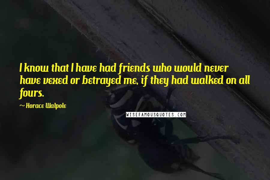 Horace Walpole Quotes: I know that I have had friends who would never have vexed or betrayed me, if they had walked on all fours.