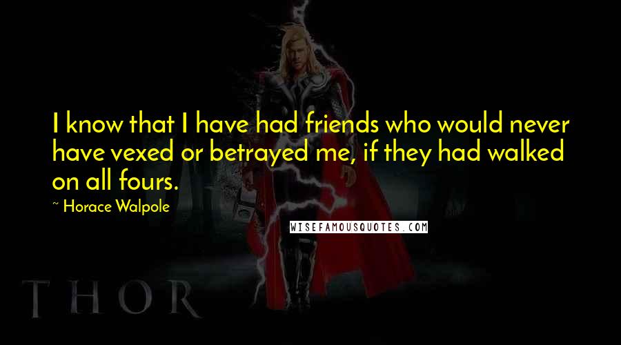 Horace Walpole Quotes: I know that I have had friends who would never have vexed or betrayed me, if they had walked on all fours.
