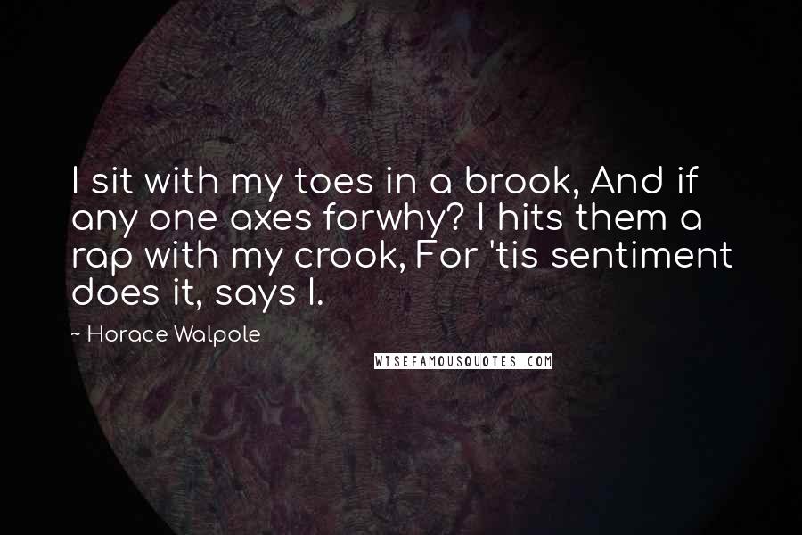 Horace Walpole Quotes: I sit with my toes in a brook, And if any one axes forwhy? I hits them a rap with my crook, For 'tis sentiment does it, says I.
