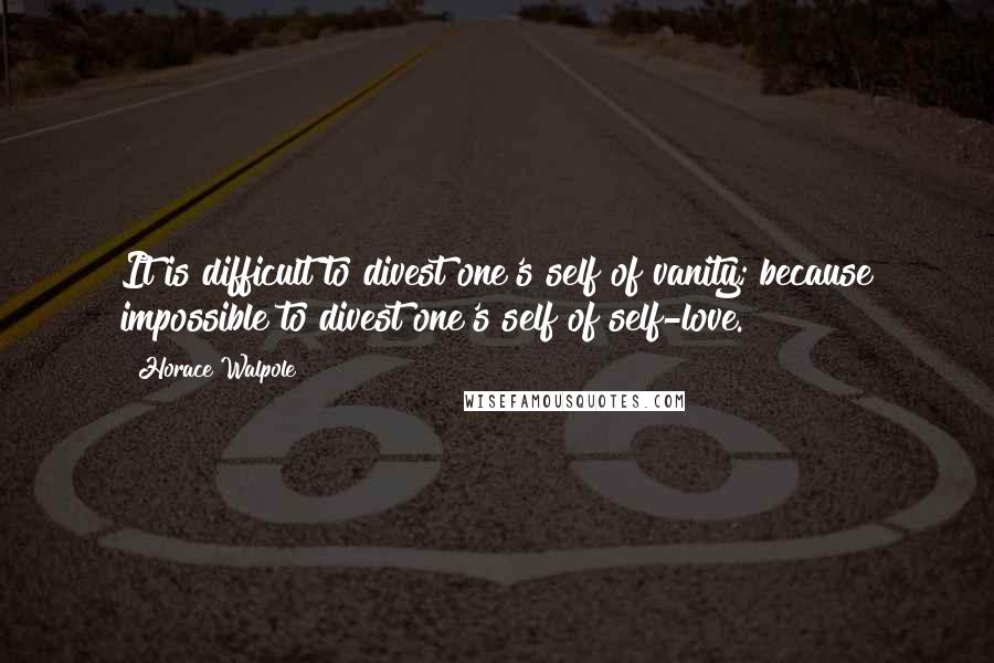 Horace Walpole Quotes: It is difficult to divest one's self of vanity; because impossible to divest one's self of self-love.