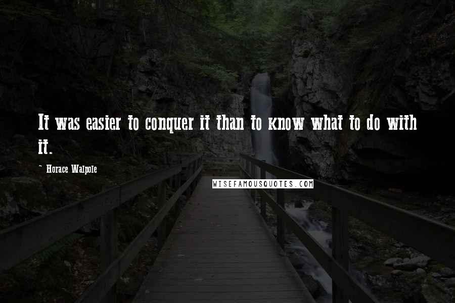 Horace Walpole Quotes: It was easier to conquer it than to know what to do with it.