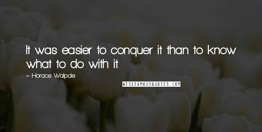 Horace Walpole Quotes: It was easier to conquer it than to know what to do with it.